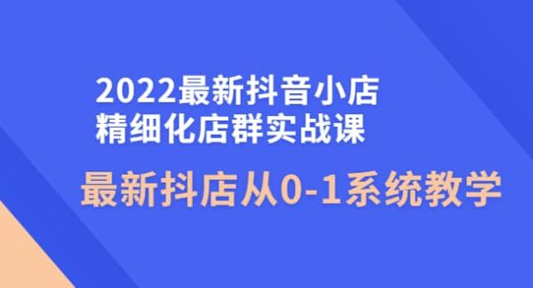 2022最新抖音小店精细化店群实战课，最新抖店从0-1系统教学