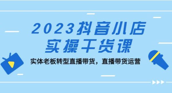 2023抖音小店实操干货课：实体老板转型直播带货，直播带货运营